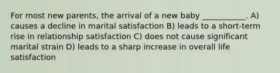 For most new parents, the arrival of a new baby ___________. A) causes a decline in marital satisfaction B) leads to a short-term rise in relationship satisfaction C) does not cause significant marital strain D) leads to a sharp increase in overall life satisfaction