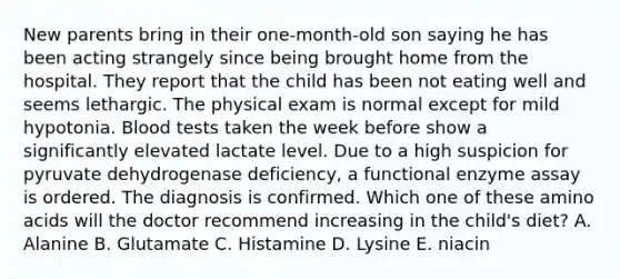 New parents bring in their one-month-old son saying he has been acting strangely since being brought home from the hospital. They report that the child has been not eating well and seems lethargic. The physical exam is normal except for mild hypotonia. Blood tests taken the week before show a significantly elevated lactate level. Due to a high suspicion for pyruvate dehydrogenase deficiency, a functional enzyme assay is ordered. The diagnosis is confirmed. Which one of these amino acids will the doctor recommend increasing in the child's diet? A. Alanine B. Glutamate C. Histamine D. Lysine E. niacin