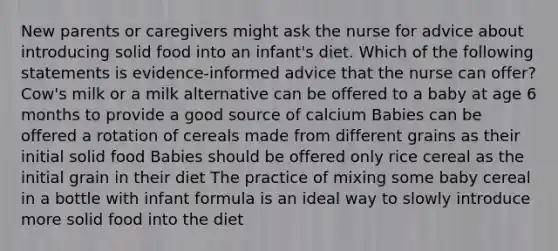 New parents or caregivers might ask the nurse for advice about introducing solid food into an infant's diet. Which of the following statements is evidence-informed advice that the nurse can offer? Cow's milk or a milk alternative can be offered to a baby at age 6 months to provide a good source of calcium Babies can be offered a rotation of cereals made from different grains as their initial solid food Babies should be offered only rice cereal as the initial grain in their diet The practice of mixing some baby cereal in a bottle with infant formula is an ideal way to slowly introduce more solid food into the diet