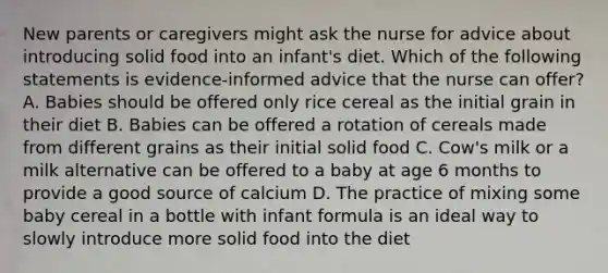 New parents or caregivers might ask the nurse for advice about introducing solid food into an infant's diet. Which of the following statements is evidence-informed advice that the nurse can offer? A. Babies should be offered only rice cereal as the initial grain in their diet B. Babies can be offered a rotation of cereals made from different grains as their initial solid food C. Cow's milk or a milk alternative can be offered to a baby at age 6 months to provide a good source of calcium D. The practice of mixing some baby cereal in a bottle with infant formula is an ideal way to slowly introduce more solid food into the diet