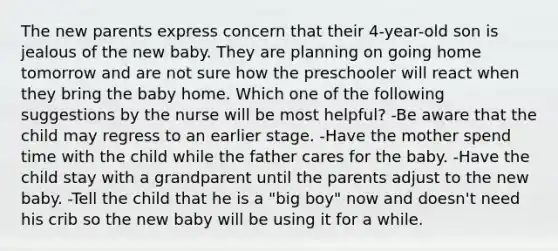 The new parents express concern that their 4-year-old son is jealous of the new baby. They are planning on going home tomorrow and are not sure how the preschooler will react when they bring the baby home. Which one of the following suggestions by the nurse will be most helpful? -Be aware that the child may regress to an earlier stage. -Have the mother spend time with the child while the father cares for the baby. -Have the child stay with a grandparent until the parents adjust to the new baby. -Tell the child that he is a "big boy" now and doesn't need his crib so the new baby will be using it for a while.