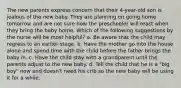 The new parents express concern that their 4-year-old son is jealous of the new baby. They are planning on going home tomorrow and are not sure how the preschooler will react when they bring the baby home. Which of the following suggestions by the nurse will be most helpful? a. Be aware that the child may regress to an earlier stage. b. Have the mother go into the house alone and spend time with the child before the father brings the baby in. c. Have the child stay with a grandparent until the parents adjust to the new baby. d. Tell the child that he is a "big boy" now and doesn't need his crib so the new baby will be using it for a while.