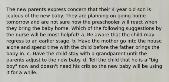 The new parents express concern that their 4-year-old son is jealous of the new baby. They are planning on going home tomorrow and are not sure how the preschooler will react when they bring the baby home. Which of the following suggestions by the nurse will be most helpful? a. Be aware that the child may regress to an earlier stage. b. Have the mother go into the house alone and spend time with the child before the father brings the baby in. c. Have the child stay with a grandparent until the parents adjust to the new baby. d. Tell the child that he is a "big boy" now and doesn't need his crib so the new baby will be using it for a while.