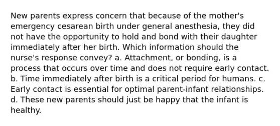 New parents express concern that because of the mother's emergency cesarean birth under general anesthesia, they did not have the opportunity to hold and bond with their daughter immediately after her birth. Which information should the nurse's response convey? a. Attachment, or bonding, is a process that occurs over time and does not require early contact. b. Time immediately after birth is a critical period for humans. c. Early contact is essential for optimal parent-infant relationships. d. These new parents should just be happy that the infant is healthy.