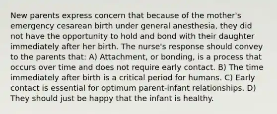 New parents express concern that because of the mother's emergency cesarean birth under general anesthesia, they did not have the opportunity to hold and bond with their daughter immediately after her birth. The nurse's response should convey to the parents that: A) Attachment, or bonding, is a process that occurs over time and does not require early contact. B) The time immediately after birth is a critical period for humans. C) Early contact is essential for optimum parent-infant relationships. D) They should just be happy that the infant is healthy.