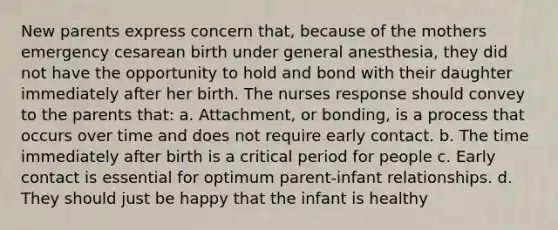 New parents express concern that, because of the mothers emergency cesarean birth under general anesthesia, they did not have the opportunity to hold and bond with their daughter immediately after her birth. The nurses response should convey to the parents that: a. Attachment, or bonding, is a process that occurs over time and does not require early contact. b. The time immediately after birth is a critical period for people c. Early contact is essential for optimum parent-infant relationships. d. They should just be happy that the infant is healthy