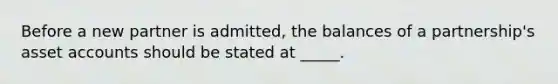 Before a new partner is admitted, the balances of a partnership's asset accounts should be stated at _____.