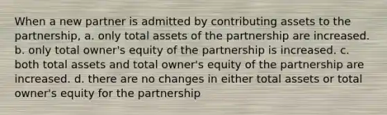 When a new partner is admitted by contributing assets to the partnership, a. only total assets of the partnership are increased. b. only total owner's equity of the partnership is increased. c. both total assets and total owner's equity of the partnership are increased. d. there are no changes in either total assets or total owner's equity for the partnership