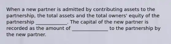 When a new partner is admitted by contributing assets to the partnership, the total assets and the total owners' equity of the partnership _____________. The capital of the new partner is recorded as the amount of _______________ to the partnership by the new partner.