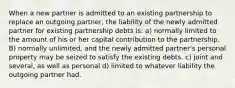 When a new partner is admitted to an existing partnership to replace an outgoing partner, the liability of the newly admitted partner for existing partnership debts is: a) normally limited to the amount of his or her capital contribution to the partnership. B) normally unlimited, and the newly admitted partner's personal property may be seized to satisfy the existing debts. c) joint and several, as well as personal d) limited to whatever liability the outgoing partner had.