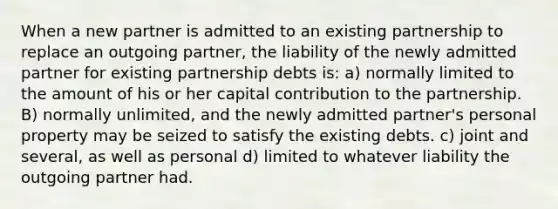 When a new partner is admitted to an existing partnership to replace an outgoing partner, the liability of the newly admitted partner for existing partnership debts is: a) normally limited to the amount of his or her capital contribution to the partnership. B) normally unlimited, and the newly admitted partner's personal property may be seized to satisfy the existing debts. c) joint and several, as well as personal d) limited to whatever liability the outgoing partner had.