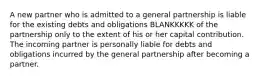 A new partner who is admitted to a general partnership is liable for the existing debts and obligations BLANKKKKK of the partnership only to the extent of his or her capital contribution. The incoming partner is personally liable for debts and obligations incurred by the general partnership after becoming a partner.