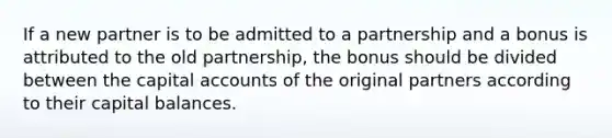 If a new partner is to be admitted to a partnership and a bonus is attributed to the old partnership, the bonus should be divided between the capital accounts of the original partners according to their capital balances.