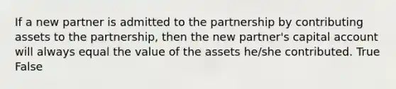 If a new partner is admitted to the partnership by contributing assets to the​ partnership, then the new​ partner's capital account will always equal the value of the assets​ he/she contributed. True False