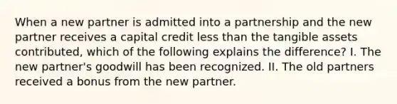 When a new partner is admitted into a partnership and the new partner receives a capital credit less than the tangible assets contributed, which of the following explains the difference? I. The new partner's goodwill has been recognized. II. The old partners received a bonus from the new partner.