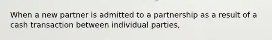 When a new partner is admitted to a partnership as a result of a cash transaction between individual parties,