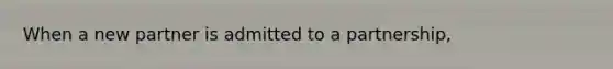 When a new partner is admitted to a partnership,