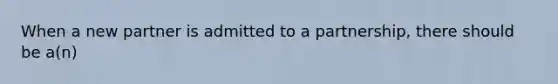 When a new partner is admitted to a partnership, there should be a(n)