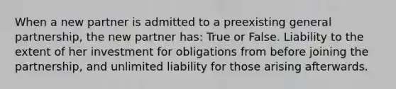 When a new partner is admitted to a preexisting general partnership, the new partner has: True or False. Liability to the extent of her investment for obligations from before joining the partnership, and unlimited liability for those arising afterwards.