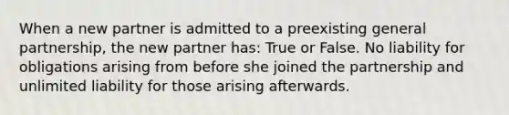 When a new partner is admitted to a preexisting general partnership, the new partner has: True or False. No liability for obligations arising from before she joined the partnership and unlimited liability for those arising afterwards.