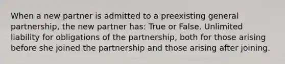 When a new partner is admitted to a preexisting general partnership, the new partner has: True or False. Unlimited liability for obligations of the partnership, both for those arising before she joined the partnership and those arising after joining.