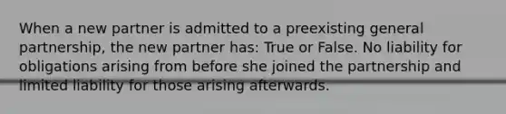 When a new partner is admitted to a preexisting general partnership, the new partner has: True or False. No liability for obligations arising from before she joined the partnership and limited liability for those arising afterwards.