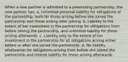 When a new partner is admitted to a preexisting partnership, the new partner has: a. Unlimited personal liability for obligations of the partnership, both for those arising before she joined the partnership and those arising after joining. b. Liability to the extent of her investment in the partnership for obligations from before joining the partnership, and unlimited liability for those arising afterwards. c. Liability only to the extent of her investment in the partnership for all obligations arising either before or after she joined the partnership. d. No liability whatsoever for obligations arising from before she joined the partnership and limited liability for those arising afterwards.