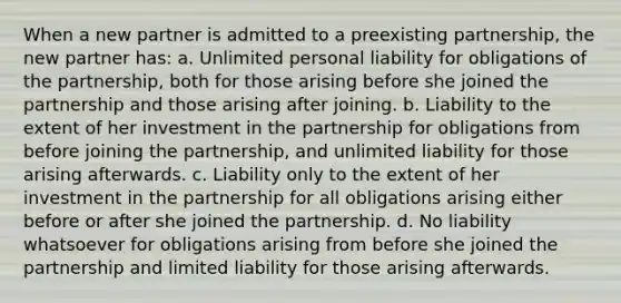 When a new partner is admitted to a preexisting partnership, the new partner has: a. Unlimited personal liability for obligations of the partnership, both for those arising before she joined the partnership and those arising after joining. b. Liability to the extent of her investment in the partnership for obligations from before joining the partnership, and unlimited liability for those arising afterwards. c. Liability only to the extent of her investment in the partnership for all obligations arising either before or after she joined the partnership. d. No liability whatsoever for obligations arising from before she joined the partnership and limited liability for those arising afterwards.