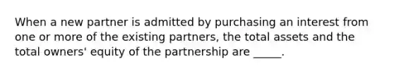 When a new partner is admitted by purchasing an interest from one or more of the existing partners, the total assets and the total owners' equity of the partnership are _____.