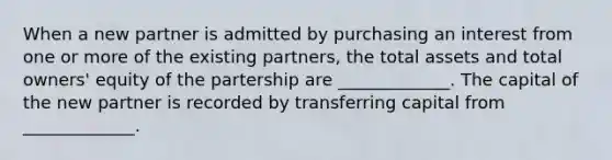 When a new partner is admitted by purchasing an interest from one or more of the existing partners, the total assets and total owners' equity of the partership are _____________. The capital of the new partner is recorded by transferring capital from _____________.