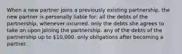 When a new partner joins a previously existing partnership, the new partner is personally liable for: all the debts of the partnership, whenever incurred. only the debts she agrees to take on upon joining the partnership. any of the debts of the partnership up to 10,000. only obligations after becoming a partner.