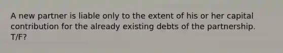 A new partner is liable only to the extent of his or her capital contribution for the already existing debts of the partnership. T/F?