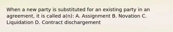 When a new party is substituted for an existing party in an agreement, it is called a(n): A. Assignment B. Novation C. Liquidation D. Contract dischargement