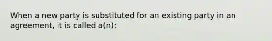 When a new party is substituted for an existing party in an agreement, it is called a(n):