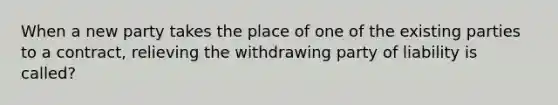 When a new party takes the place of one of the existing parties to a contract, relieving the withdrawing party of liability is called?