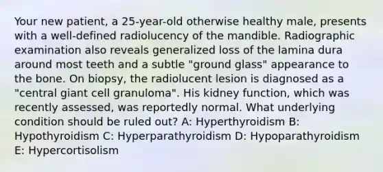 Your new patient, a 25-year-old otherwise healthy male, presents with a well-defined radiolucency of the mandible. Radiographic examination also reveals generalized loss of the lamina dura around most teeth and a subtle "ground glass" appearance to the bone. On biopsy, the radiolucent lesion is diagnosed as a "central giant cell granuloma". His kidney function, which was recently assessed, was reportedly normal. What underlying condition should be ruled out? A: Hyperthyroidism B: Hypothyroidism C: Hyperparathyroidism D: Hypoparathyroidism E: Hypercortisolism