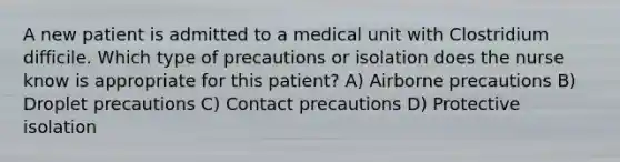 A new patient is admitted to a medical unit with Clostridium difficile. Which type of precautions or isolation does the nurse know is appropriate for this patient? A) Airborne precautions B) Droplet precautions C) Contact precautions D) Protective isolation