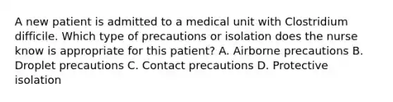 A new patient is admitted to a medical unit with Clostridium difficile. Which type of precautions or isolation does the nurse know is appropriate for this patient? A. Airborne precautions B. Droplet precautions C. Contact precautions D. Protective isolation