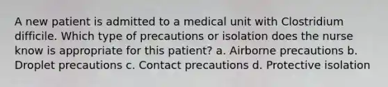 A new patient is admitted to a medical unit with Clostridium difficile. Which type of precautions or isolation does the nurse know is appropriate for this patient? a. Airborne precautions b. Droplet precautions c. Contact precautions d. Protective isolation