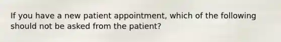 If you have a new patient appointment, which of the following should not be asked from the patient?