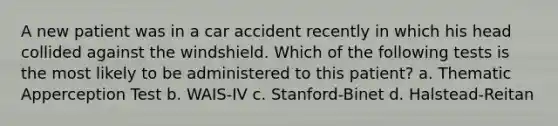 A new patient was in a car accident recently in which his head collided against the windshield. Which of the following tests is the most likely to be administered to this patient? a. Thematic Apperception Test b. WAIS-IV c. Stanford-Binet d. Halstead-Reitan