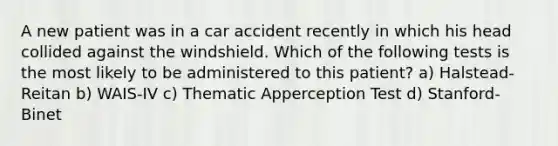 A new patient was in a car accident recently in which his head collided against the windshield. Which of the following tests is the most likely to be administered to this patient? a) Halstead-Reitan b) WAIS-IV c) Thematic Apperception Test d) Stanford-Binet