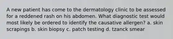 A new patient has come to the dermatology clinic to be assessed for a reddened rash on his abdomen. What diagnostic test would most likely be ordered to identify the causative allergen? a. skin scrapings b. skin biopsy c. patch testing d. tzanck smear