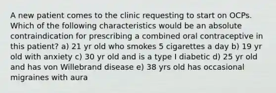 A new patient comes to the clinic requesting to start on OCPs. Which of the following characteristics would be an absolute contraindication for prescribing a combined oral contraceptive in this patient? a) 21 yr old who smokes 5 cigarettes a day b) 19 yr old with anxiety c) 30 yr old and is a type I diabetic d) 25 yr old and has von Willebrand disease e) 38 yrs old has occasional migraines with aura