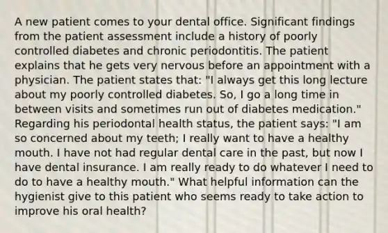 A new patient comes to your dental office. Significant findings from the patient assessment include a history of poorly controlled diabetes and chronic periodontitis. The patient explains that he gets very nervous before an appointment with a physician. The patient states that: "I always get this long lecture about my poorly controlled diabetes. So, I go a long time in between visits and sometimes run out of diabetes medication." Regarding his periodontal health status, the patient says: "I am so concerned about my teeth; I really want to have a healthy mouth. I have not had regular dental care in the past, but now I have dental insurance. I am really ready to do whatever I need to do to have a healthy mouth." What helpful information can the hygienist give to this patient who seems ready to take action to improve his oral health?