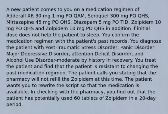 A new patient comes to you on a medication regimen of: Adderall XR 30 mg 1 mg PO QAM, Seroquel 300 mg PO QHS, Mirtazapine 45 mg PO QHS, Diazepam 5 mg PO TID, Zolpidem 10 mg PO QHS and Zolpidem 10 mg PO QHS in addition if initial dose does not help the patient to sleep. You confirm the medication regimen with the patient's past records. You diagnose the patient with Post-Traumatic Stress Disorder, Panic Disorder, Major Depressive Disorder, attention Deficit Disorder, and Alcohol Use Disorder-moderate by history in recovery. You treat the patient and find that the patient is resistant to changing the past medication regimen. The patient calls you stating that the pharmacy will not refill the Zolpidem at this time. The patient wants you to rewrite the script so that the medication is available. In checking with the pharmacy, you find out that the patient has potentially used 60 tablets of Zolpidem in a 20-day period.