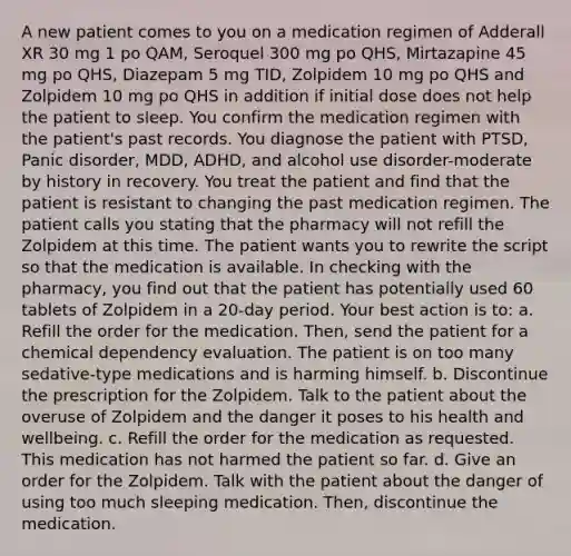 A new patient comes to you on a medication regimen of Adderall XR 30 mg 1 po QAM, Seroquel 300 mg po QHS, Mirtazapine 45 mg po QHS, Diazepam 5 mg TID, Zolpidem 10 mg po QHS and Zolpidem 10 mg po QHS in addition if initial dose does not help the patient to sleep. You confirm the medication regimen with the patient's past records. You diagnose the patient with PTSD, Panic disorder, MDD, ADHD, and alcohol use disorder-moderate by history in recovery. You treat the patient and find that the patient is resistant to changing the past medication regimen. The patient calls you stating that the pharmacy will not refill the Zolpidem at this time. The patient wants you to rewrite the script so that the medication is available. In checking with the pharmacy, you find out that the patient has potentially used 60 tablets of Zolpidem in a 20-day period. Your best action is to: a. Refill the order for the medication. Then, send the patient for a chemical dependency evaluation. The patient is on too many sedative-type medications and is harming himself. b. Discontinue the prescription for the Zolpidem. Talk to the patient about the overuse of Zolpidem and the danger it poses to his health and wellbeing. c. Refill the order for the medication as requested. This medication has not harmed the patient so far. d. Give an order for the Zolpidem. Talk with the patient about the danger of using too much sleeping medication. Then, discontinue the medication.