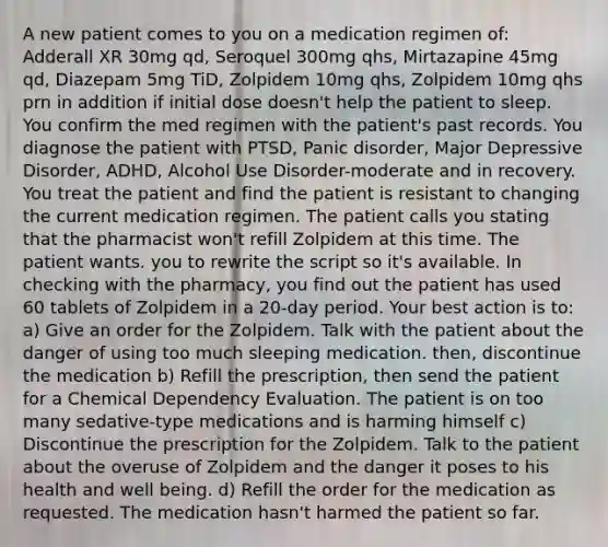 A new patient comes to you on a medication regimen of: Adderall XR 30mg qd, Seroquel 300mg qhs, Mirtazapine 45mg qd, Diazepam 5mg TiD, Zolpidem 10mg qhs, Zolpidem 10mg qhs prn in addition if initial dose doesn't help the patient to sleep. You confirm the med regimen with the patient's past records. You diagnose the patient with PTSD, Panic disorder, Major Depressive Disorder, ADHD, Alcohol Use Disorder-moderate and in recovery. You treat the patient and find the patient is resistant to changing the current medication regimen. The patient calls you stating that the pharmacist won't refill Zolpidem at this time. The patient wants. you to rewrite the script so it's available. In checking with the pharmacy, you find out the patient has used 60 tablets of Zolpidem in a 20-day period. Your best action is to: a) Give an order for the Zolpidem. Talk with the patient about the danger of using too much sleeping medication. then, discontinue the medication b) Refill the prescription, then send the patient for a Chemical Dependency Evaluation. The patient is on too many sedative-type medications and is harming himself c) Discontinue the prescription for the Zolpidem. Talk to the patient about the overuse of Zolpidem and the danger it poses to his health and well being. d) Refill the order for the medication as requested. The medication hasn't harmed the patient so far.