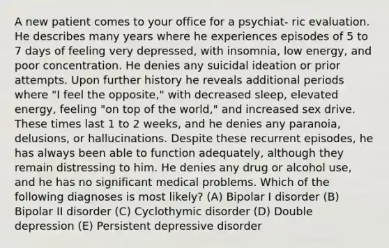 A new patient comes to your office for a psychiat- ric evaluation. He describes many years where he experiences episodes of 5 to 7 days of feeling very depressed, with insomnia, low energy, and poor concentration. He denies any suicidal ideation or prior attempts. Upon further history he reveals additional periods where "I feel the opposite," with decreased sleep, elevated energy, feeling "on top of the world," and increased sex drive. These times last 1 to 2 weeks, and he denies any paranoia, delusions, or hallucinations. Despite these recurrent episodes, he has always been able to function adequately, although they remain distressing to him. He denies any drug or alcohol use, and he has no significant medical problems. Which of the following diagnoses is most likely? (A) Bipolar I disorder (B) Bipolar II disorder (C) Cyclothymic disorder (D) Double depression (E) Persistent depressive disorder