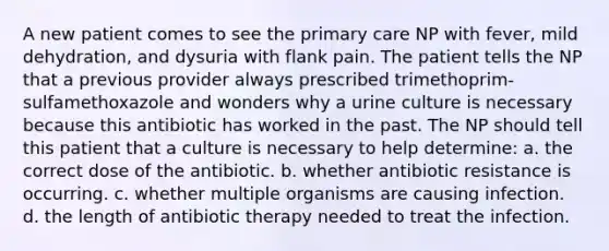 A new patient comes to see the primary care NP with fever, mild dehydration, and dysuria with flank pain. The patient tells the NP that a previous provider always prescribed trimethoprim-sulfamethoxazole and wonders why a urine culture is necessary because this antibiotic has worked in the past. The NP should tell this patient that a culture is necessary to help determine: a. the correct dose of the antibiotic. b. whether antibiotic resistance is occurring. c. whether multiple organisms are causing infection. d. the length of antibiotic therapy needed to treat the infection.